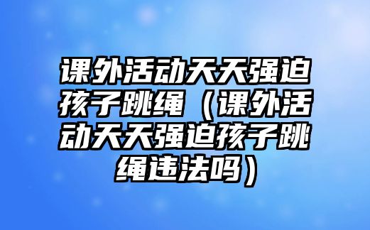 課外活動(dòng)天天強(qiáng)迫孩子跳繩（課外活動(dòng)天天強(qiáng)迫孩子跳繩違法嗎）