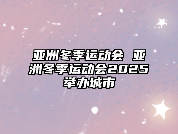 亞洲冬季運(yùn)動會 亞洲冬季運(yùn)動會2025舉辦城市