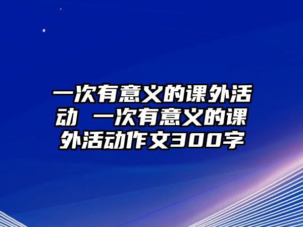 一次有意義的課外活動 一次有意義的課外活動作文300字