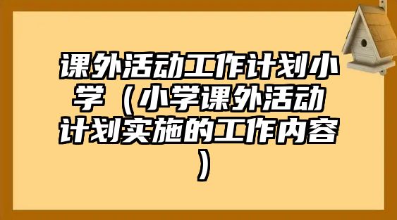 課外活動(dòng)工作計(jì)劃小學(xué)（小學(xué)課外活動(dòng)計(jì)劃實(shí)施的工作內(nèi)容）