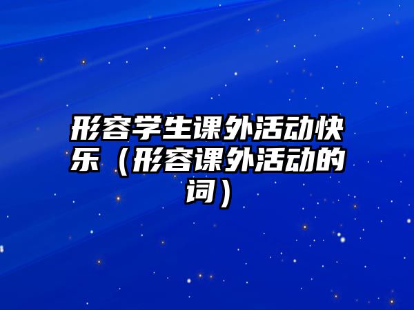 形容學(xué)生課外活動(dòng)快樂（形容課外活動(dòng)的詞）