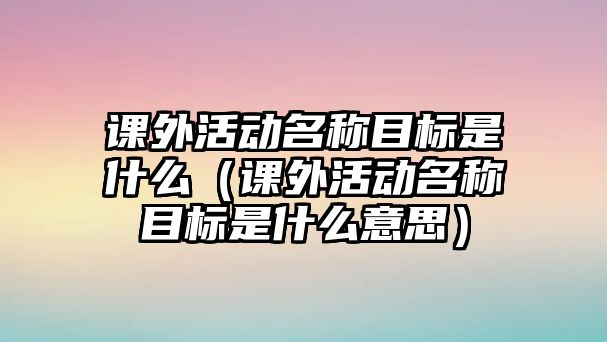 課外活動(dòng)名稱目標(biāo)是什么（課外活動(dòng)名稱目標(biāo)是什么意思）