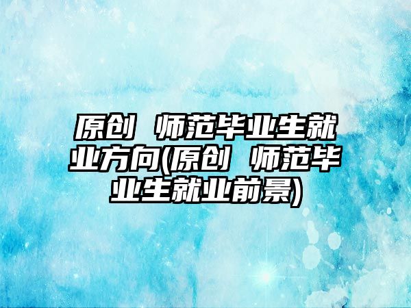 原創(chuàng) 師范畢業(yè)生就業(yè)方向(原創(chuàng) 師范畢業(yè)生就業(yè)前景)