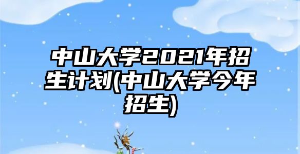 中山大學2021年招生計劃(中山大學今年招生)