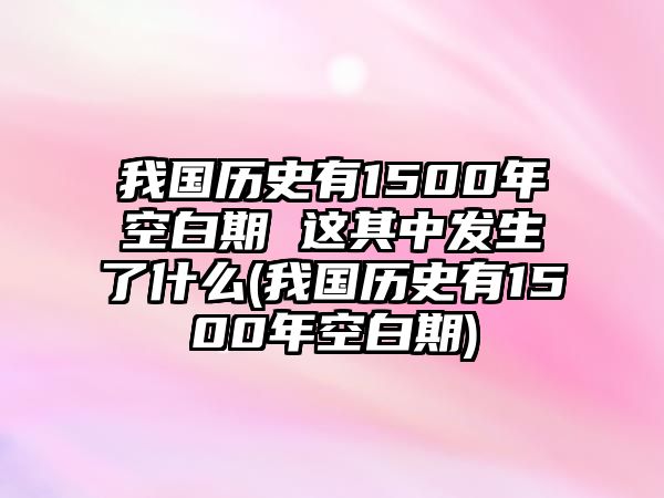 我國歷史有1500年空白期 這其中發(fā)生了什么(我國歷史有1500年空白期)