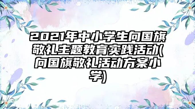 2021年中小學(xué)生向國(guó)旗敬禮主題教育實(shí)踐活動(dòng)(向國(guó)旗敬禮活動(dòng)方案小學(xué))