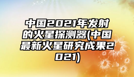 中國2021年發(fā)射的火星探測器(中國最新火星研究成果2021)