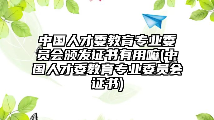 中國人才委教育專業(yè)委員會(huì)頒發(fā)證書有用嘛(中國人才委教育專業(yè)委員會(huì)證書)