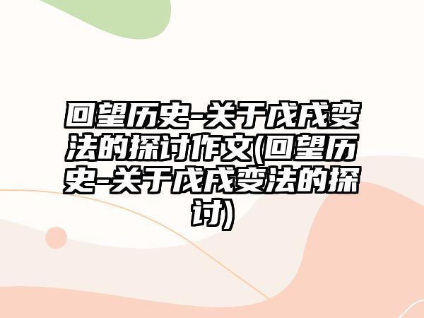 回望歷史-關(guān)于戊戌變法的探討作文(回望歷史-關(guān)于戊戌變法的探討)