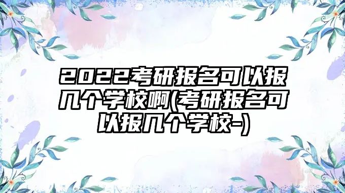 2022考研報名可以報幾個學(xué)校啊(考研報名可以報幾個學(xué)校-)