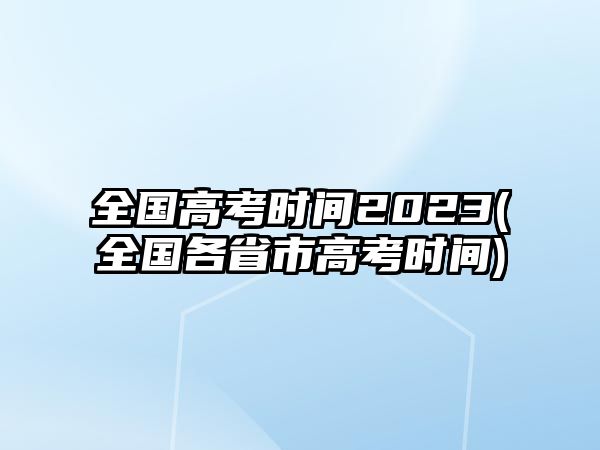 全國高考時間2023(全國各省市高考時間)