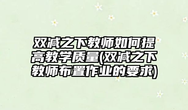 雙減之下教師如何提高教學(xué)質(zhì)量(雙減之下教師布置作業(yè)的要求)