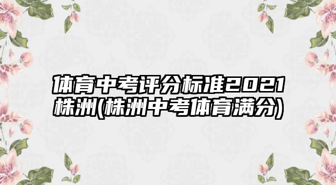 體育中考評分標(biāo)準2021株洲(株洲中考體育滿分)