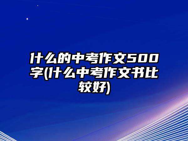 什么的中考作文500字(什么中考作文書比較好)