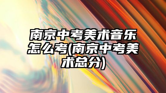 南京中考美術音樂怎么考(南京中考美術總分)