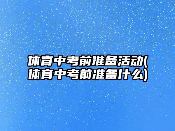 體育中考前準備活動(體育中考前準備什么)