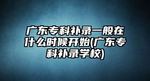 廣東專科補錄一般在什么時候開始(廣東?？蒲a錄學校)