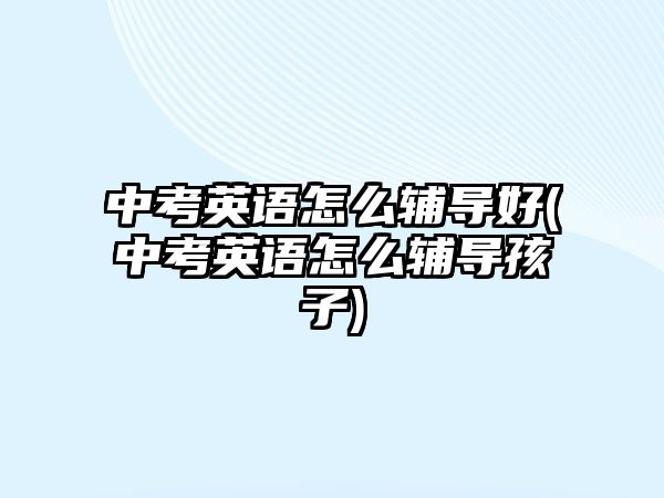 中考英語怎么輔導好(中考英語怎么輔導孩子)