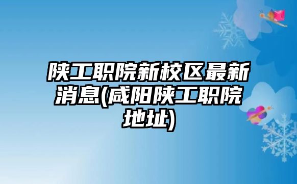 陜工職院新校區(qū)最新消息(咸陽陜工職院地址)