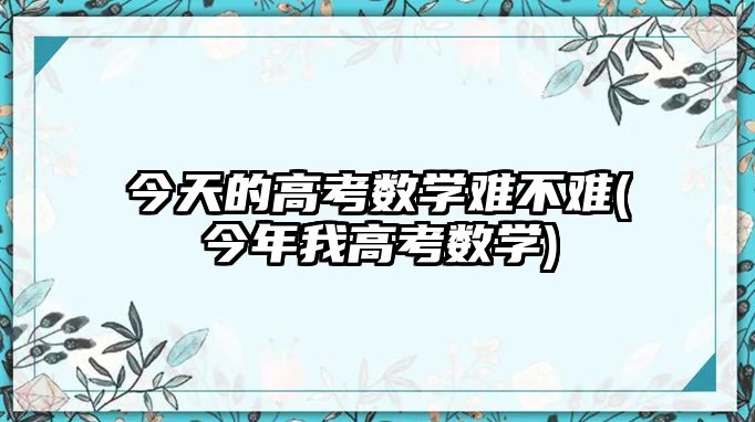 今天的高考數(shù)學難不難(今年我高考數(shù)學)