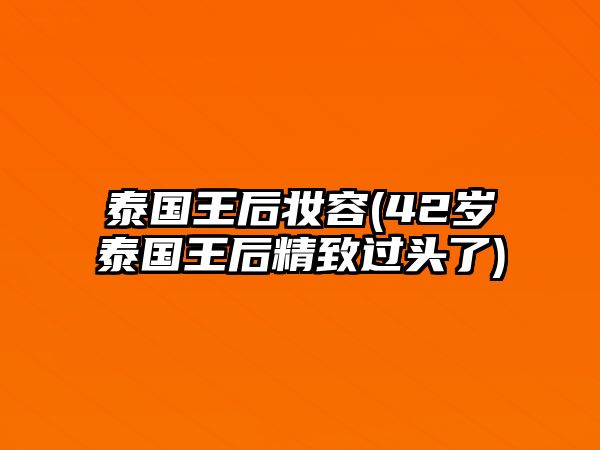 泰國王后妝容(42歲泰國王后精致過頭了)