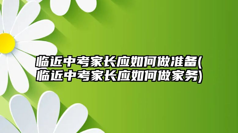 臨近中考家長(zhǎng)應(yīng)如何做準(zhǔn)備(臨近中考家長(zhǎng)應(yīng)如何做家務(wù))