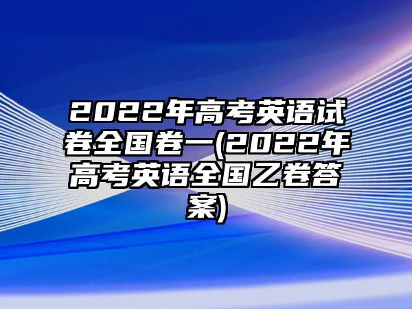 2022年高考英語試卷全國卷一(2022年高考英語全國乙卷答案)