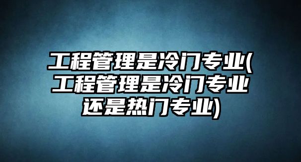 工程管理是冷門專業(yè)(工程管理是冷門專業(yè)還是熱門專業(yè))