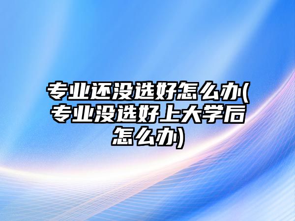 專業(yè)還沒選好怎么辦(專業(yè)沒選好上大學后怎么辦)