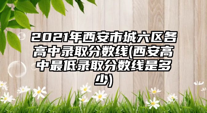 2021年西安市城六區(qū)各高中錄取分?jǐn)?shù)線(西安高中最低錄取分?jǐn)?shù)線是多少)