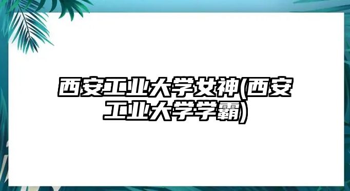 西安工業(yè)大學(xué)女神(西安工業(yè)大學(xué)學(xué)霸)