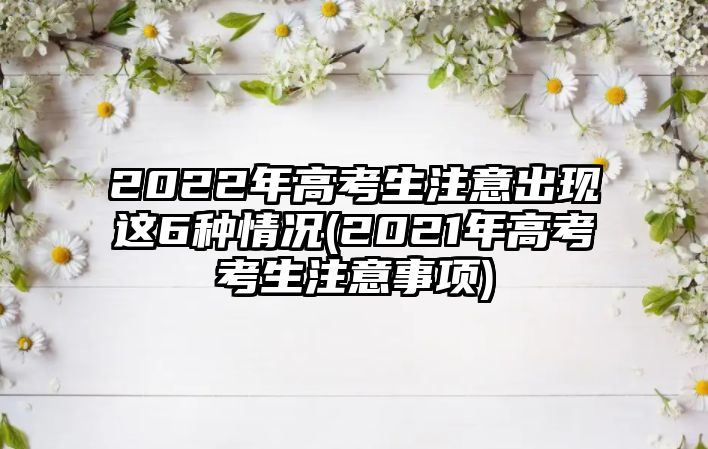 2022年高考生注意出現(xiàn)這6種情況(2021年高考考生注意事項)