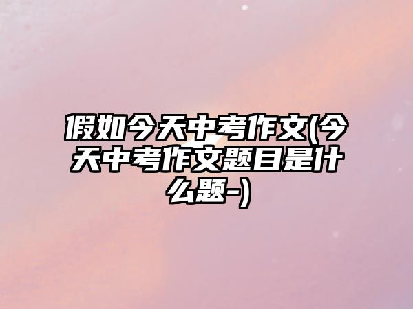 假如今天中考作文(今天中考作文題目是什么題-)