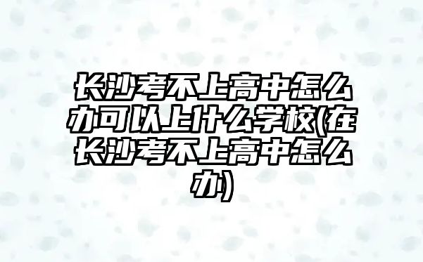 長沙考不上高中怎么辦可以上什么學(xué)校(在長沙考不上高中怎么辦)