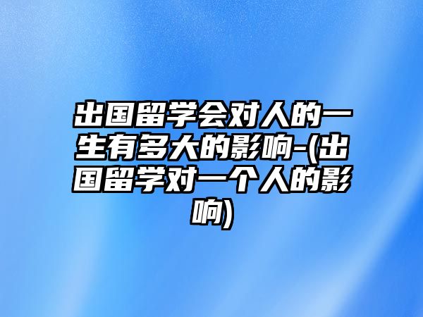 出國留學(xué)會對人的一生有多大的影響-(出國留學(xué)對一個人的影響)