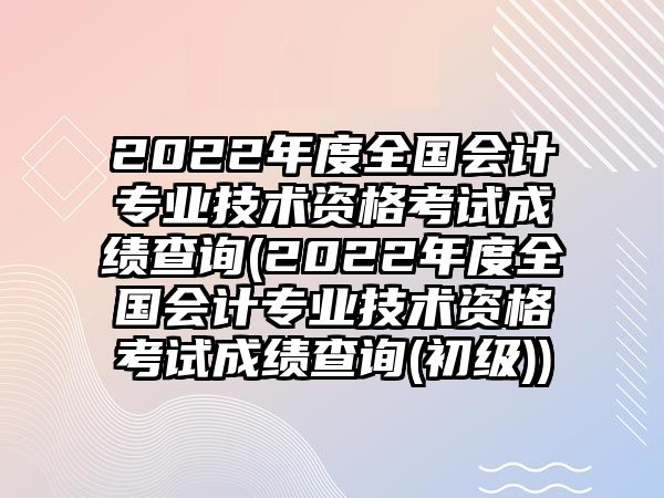 2022年度全國會計專業(yè)技術(shù)資格考試成績查詢(2022年度全國會計專業(yè)技術(shù)資格考試成績查詢(初級))