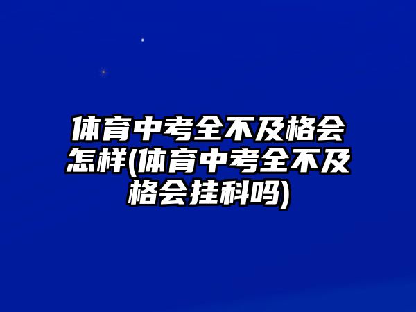 體育中考全不及格會怎樣(體育中考全不及格會掛科嗎)