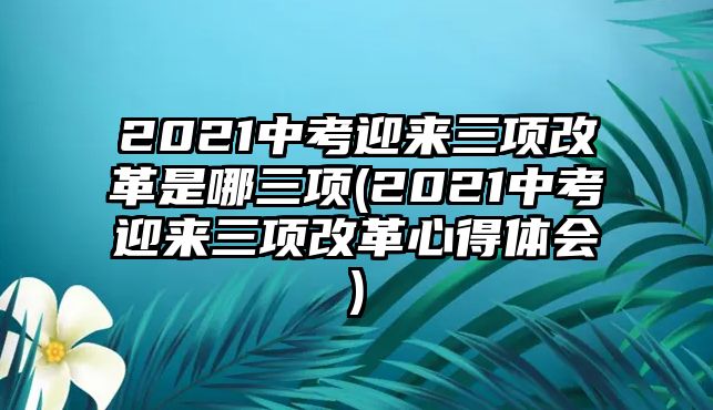 2021中考迎來三項改革是哪三項(2021中考迎來三項改革心得體會)