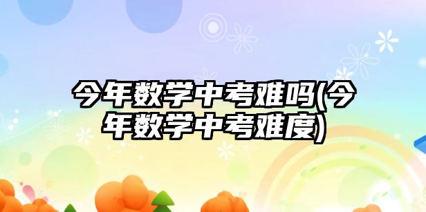 今年數(shù)學中考難嗎(今年數(shù)學中考難度)