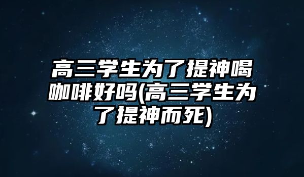 高三學(xué)生為了提神喝咖啡好嗎(高三學(xué)生為了提神而死)