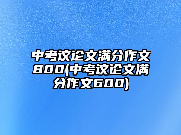 中考議論文滿分作文800(中考議論文滿分作文600)