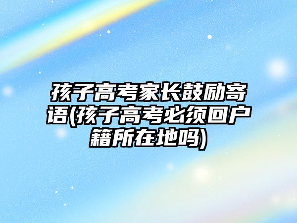 孩子高考家長鼓勵寄語(孩子高考必須回戶籍所在地嗎)