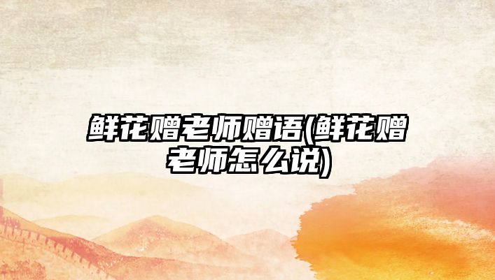 鮮花贈(zèng)老師贈(zèng)語(鮮花贈(zèng)老師怎么說)