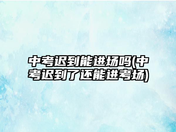 中考遲到能進(jìn)場(chǎng)嗎(中考遲到了還能進(jìn)考場(chǎng))