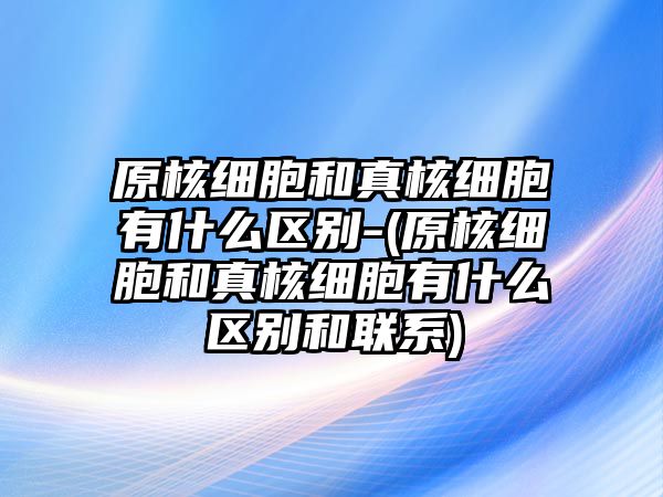 原核細胞和真核細胞有什么區(qū)別-(原核細胞和真核細胞有什么區(qū)別和聯(lián)系)