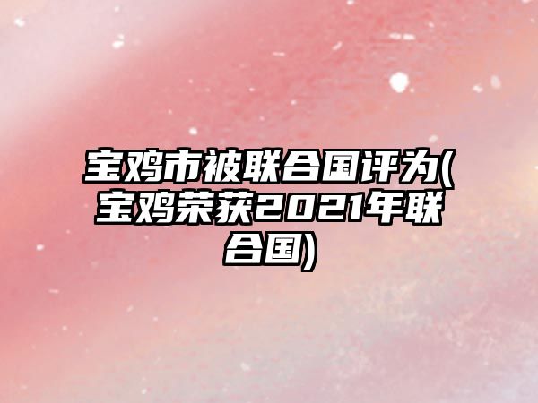 寶雞市被聯(lián)合國(guó)評(píng)為(寶雞榮獲2021年聯(lián)合國(guó))