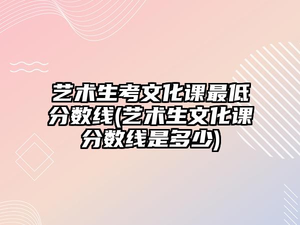 藝術生考文化課最低分數線(藝術生文化課分數線是多少)