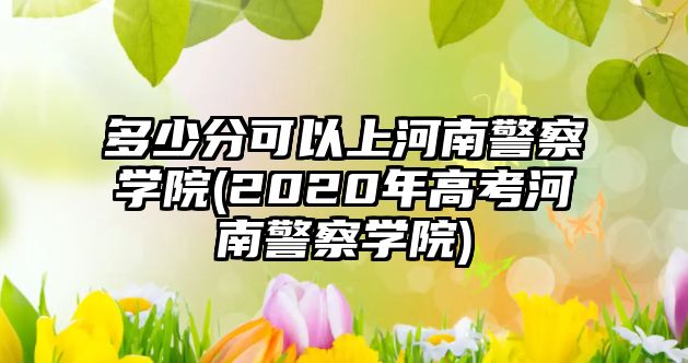 多少分可以上河南警察學院(2020年高考河南警察學院)