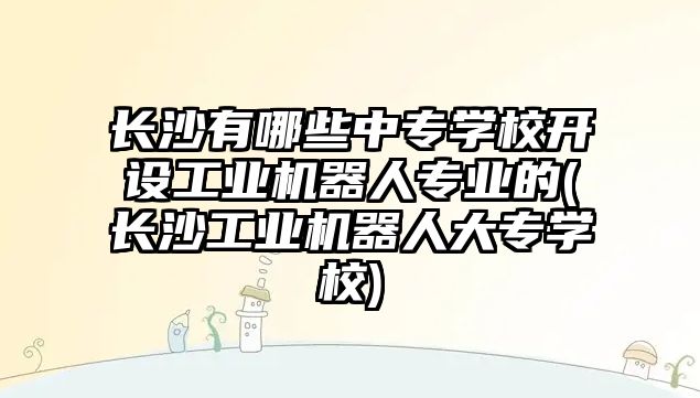 長沙有哪些中專學校開設(shè)工業(yè)機器人專業(yè)的(長沙工業(yè)機器人大專學校)