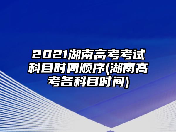 2021湖南高考考試科目時(shí)間順序(湖南高考各科目時(shí)間)